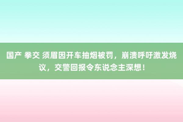 国产 拳交 须眉因开车抽烟被罚，崩溃呼吁激发烧议，交警回报令东说念主深想！