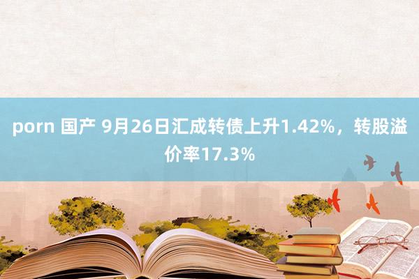 porn 国产 9月26日汇成转债上升1.42%，转股溢价率17.3%