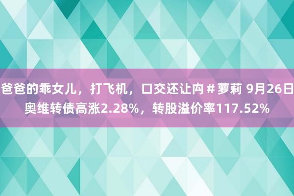 爸爸的乖女儿，打飞机，口交还让禸＃萝莉 9月26日奥维转债高涨2.28%，转股溢价率117.52%