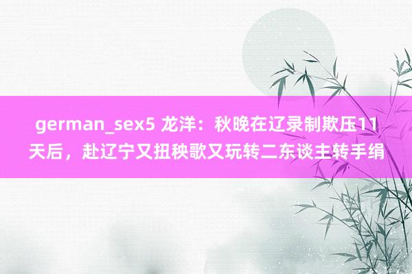 german_sex5 龙洋：秋晚在辽录制欺压11天后，赴辽宁又扭秧歌又玩转二东谈主转手绢