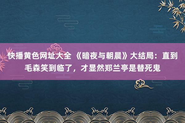 快播黄色网址大全 《暗夜与朝晨》大结局：直到毛森笑到临了，才显然郑兰亭是替死鬼