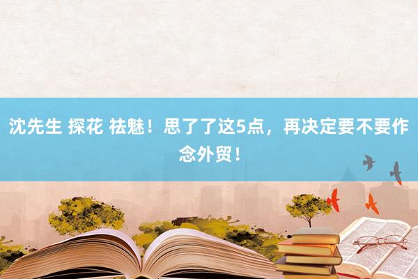 沈先生 探花 祛魅！思了了这5点，再决定要不要作念外贸！