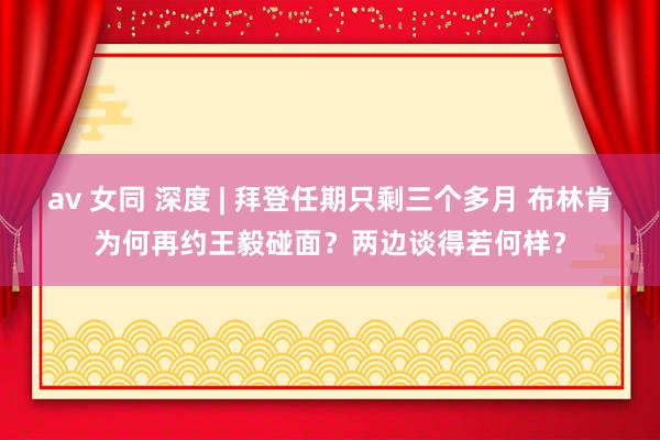 av 女同 深度 | 拜登任期只剩三个多月 布林肯为何再约王毅碰面？两边谈得若何样？