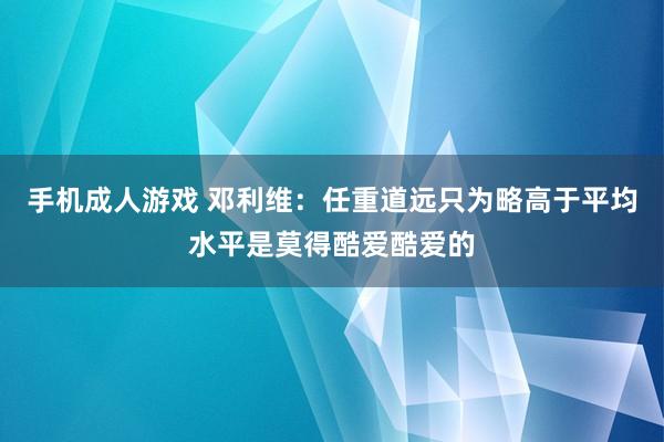 手机成人游戏 邓利维：任重道远只为略高于平均水平是莫得酷爱酷爱的