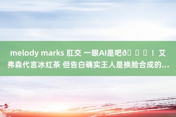 melody marks 肛交 一眼AI是吧😂！艾弗森代言冰红茶 但告白确实王人是换脸合成的...