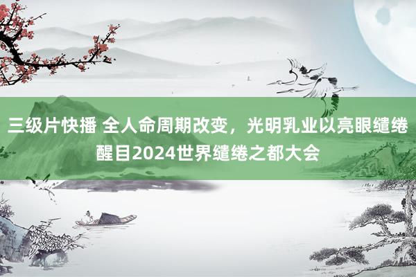 三级片快播 全人命周期改变，光明乳业以亮眼缱绻醒目2024世界缱绻之都大会