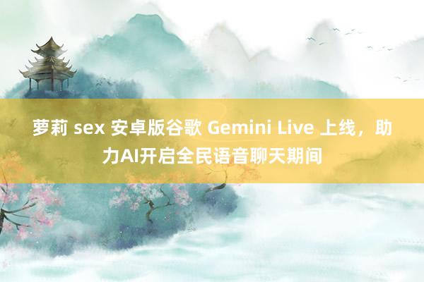 萝莉 sex 安卓版谷歌 Gemini Live 上线，助力AI开启全民语音聊天期间