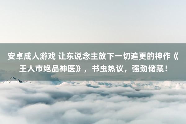 安卓成人游戏 让东说念主放下一切追更的神作《王人市绝品神医》，书虫热议，强劲储藏！