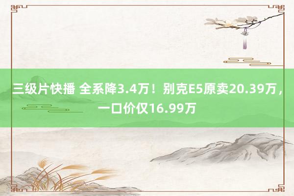 三级片快播 全系降3.4万！别克E5原卖20.39万，一口价仅16.99万