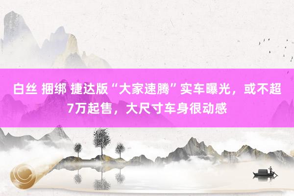 白丝 捆绑 捷达版“大家速腾”实车曝光，或不超7万起售，大尺寸车身很动感