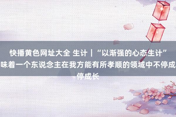 快播黄色网址大全 生计｜“以渐强的心态生计”意味着一个东说念主在我方能有所孝顺的领域中不停成长