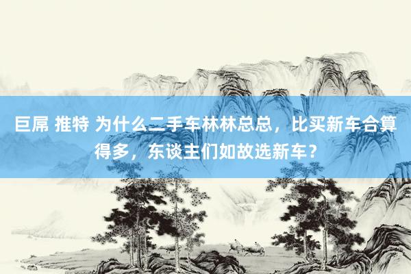 巨屌 推特 为什么二手车林林总总，比买新车合算得多，东谈主们如故选新车？