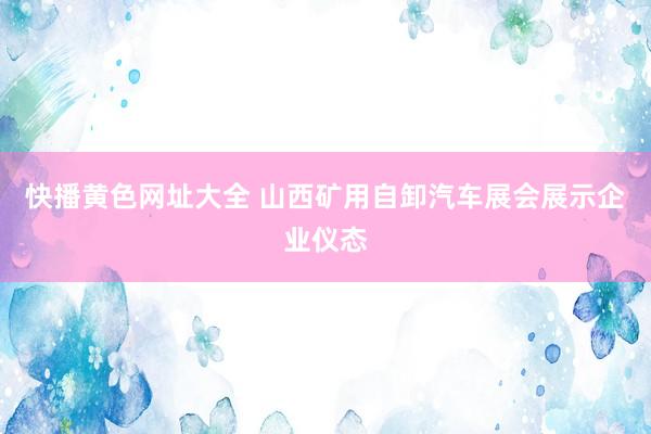 快播黄色网址大全 山西矿用自卸汽车展会展示企业仪态