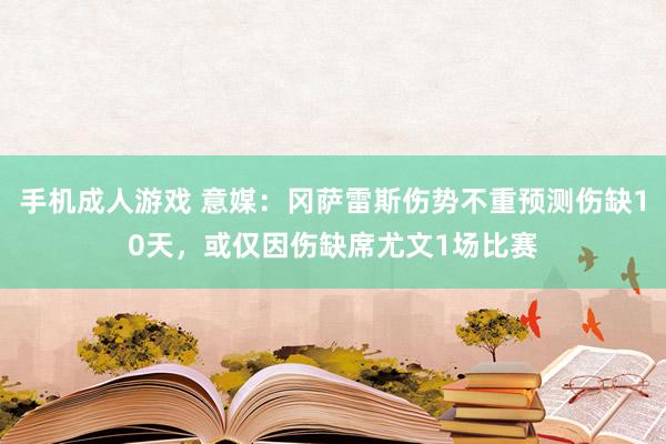 手机成人游戏 意媒：冈萨雷斯伤势不重预测伤缺10天，或仅因伤缺席尤文1场比赛