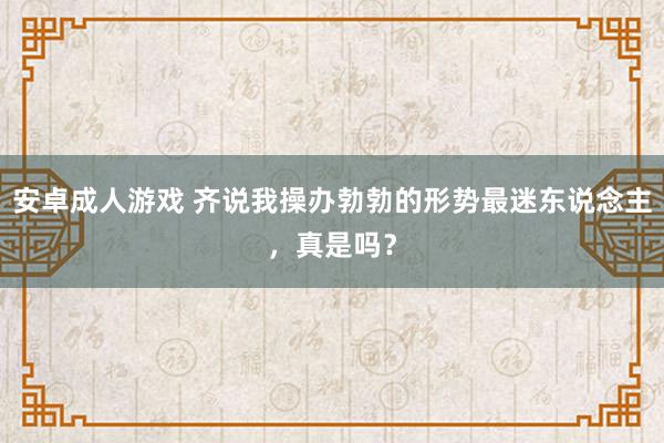 安卓成人游戏 齐说我操办勃勃的形势最迷东说念主，真是吗？