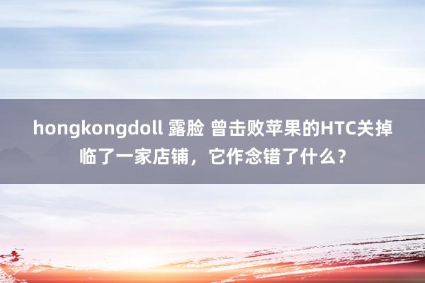 hongkongdoll 露脸 曾击败苹果的HTC关掉临了一家店铺，它作念错了什么？