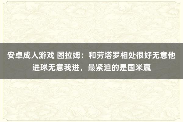 安卓成人游戏 图拉姆：和劳塔罗相处很好无意他进球无意我进，最紧迫的是国米赢