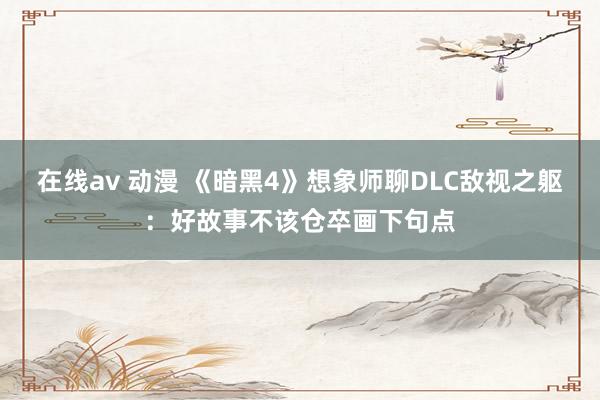 在线av 动漫 《暗黑4》想象师聊DLC敌视之躯：好故事不该仓卒画下句点