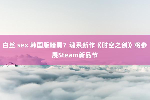 白丝 sex 韩国版暗黑？魂系新作《时空之剑》将参展Steam新品节