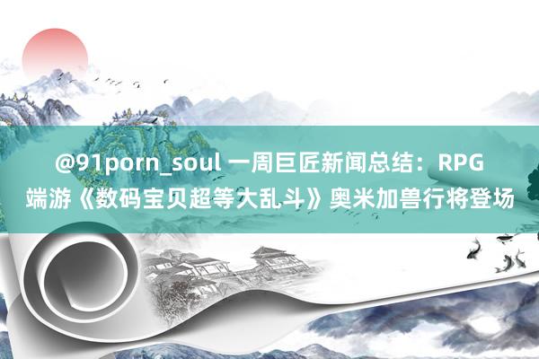 @91porn_soul 一周巨匠新闻总结：RPG端游《数码宝贝超等大乱斗》奥米加兽行将登场