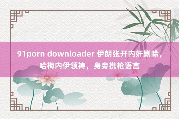 91porn downloader 伊朗张开内奸剿除，哈梅内伊领祷，身旁携枪语言