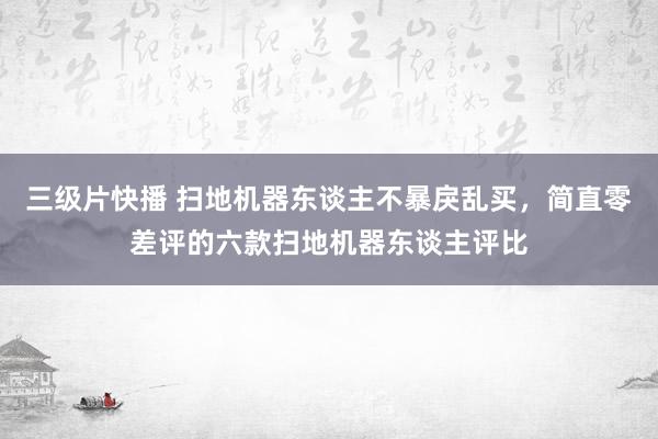 三级片快播 扫地机器东谈主不暴戾乱买，简直零差评的六款扫地机器东谈主评比