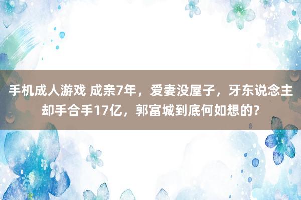 手机成人游戏 成亲7年，爱妻没屋子，牙东说念主却手合手17亿，郭富城到底何如想的？