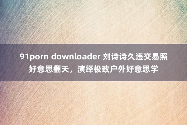 91porn downloader 刘诗诗久违交易照好意思翻天，演绎极致户外好意思学