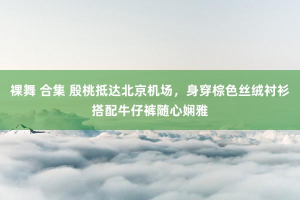 裸舞 合集 殷桃抵达北京机场，身穿棕色丝绒衬衫搭配牛仔裤随心娴雅