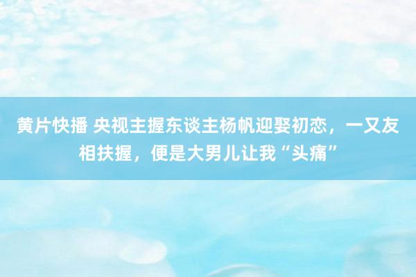 黄片快播 央视主握东谈主杨帆迎娶初恋，一又友相扶握，便是大男儿让我“头痛”