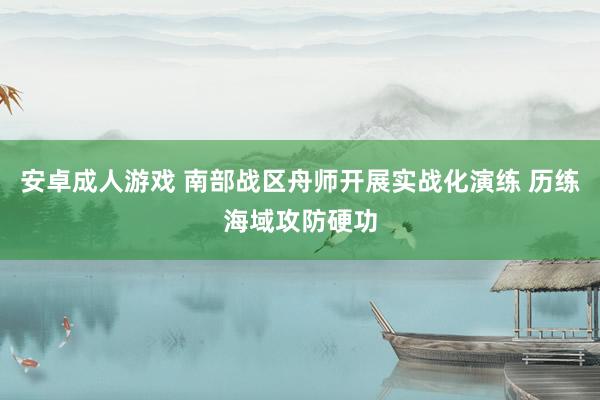 安卓成人游戏 南部战区舟师开展实战化演练 历练海域攻防硬功