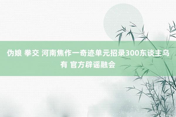 伪娘 拳交 河南焦作一奇迹单元招录300东谈主乌有 官方辟谣融会