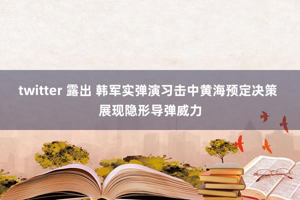 twitter 露出 韩军实弹演习击中黄海预定决策 展现隐形导弹威力