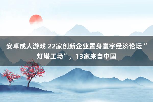 安卓成人游戏 22家创新企业置身寰宇经济论坛“灯塔工场”，13家来自中国