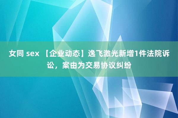 女同 sex 【企业动态】逸飞激光新增1件法院诉讼，案由为交易协议纠纷