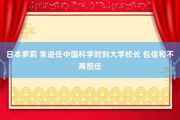 日本萝莉 常进任中国科学时刻大学校长 包信和不再担任