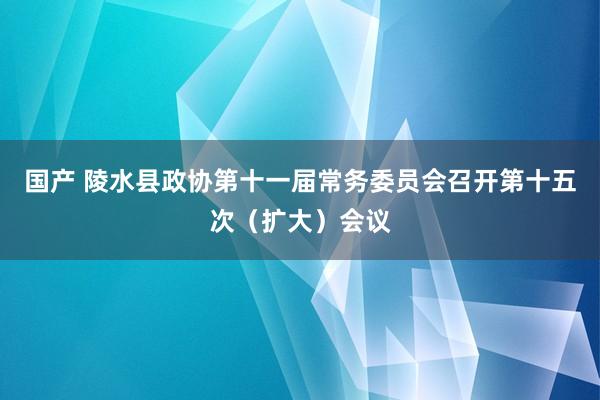 国产 陵水县政协第十一届常务委员会召开第十五次（扩大）会议