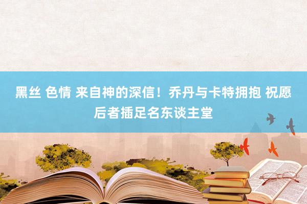 黑丝 色情 来自神的深信！乔丹与卡特拥抱 祝愿后者插足名东谈主堂