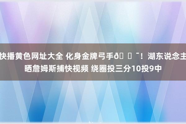 快播黄色网址大全 化身金牌弓手🎯！湖东说念主晒詹姆斯捕快视频 绕圈投三分10投9中