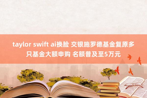 taylor swift ai换脸 交银施罗德基金复原多只基金大额申购 名额普及至5万元