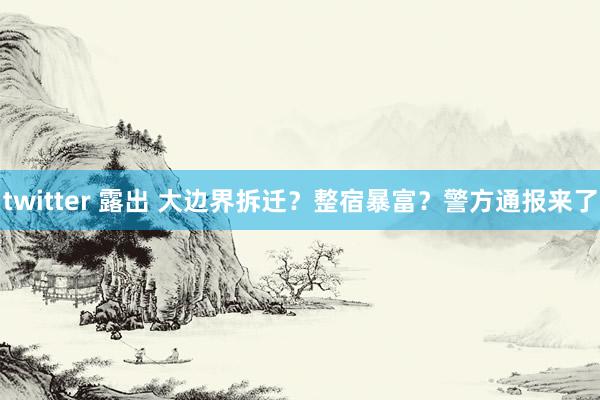 twitter 露出 大边界拆迁？整宿暴富？警方通报来了