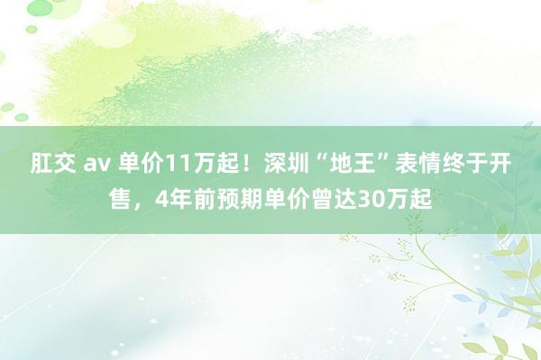 肛交 av 单价11万起！深圳“地王”表情终于开售，4年前预期单价曾达30万起