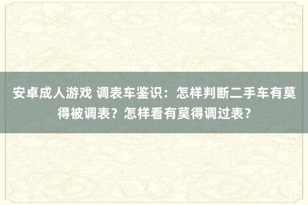 安卓成人游戏 调表车鉴识：怎样判断二手车有莫得被调表？怎样看有莫得调过表？