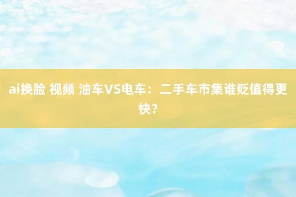 ai换脸 视频 油车VS电车：二手车市集谁贬值得更快？