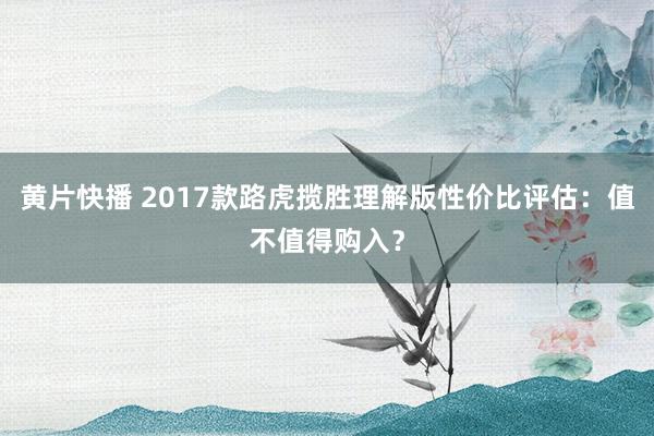 黄片快播 2017款路虎揽胜理解版性价比评估：值不值得购入？