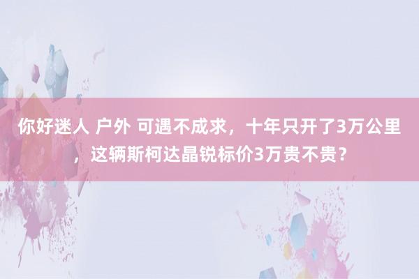 你好迷人 户外 可遇不成求，十年只开了3万公里，这辆斯柯达晶锐标价3万贵不贵？