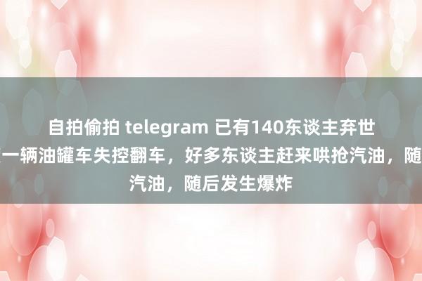 自拍偷拍 telegram 已有140东谈主弃世！这个国度一辆油罐车失控翻车，好多东谈主赶来哄抢汽油，随后发生爆炸