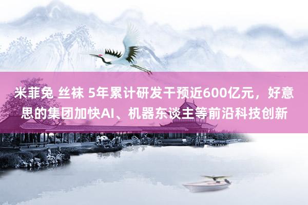 米菲兔 丝袜 5年累计研发干预近600亿元，好意思的集团加快AI、机器东谈主等前沿科技创新