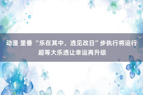 动漫 里番 “乐在其中，透见改日”步执行将运行 超等大乐透让幸运再升级