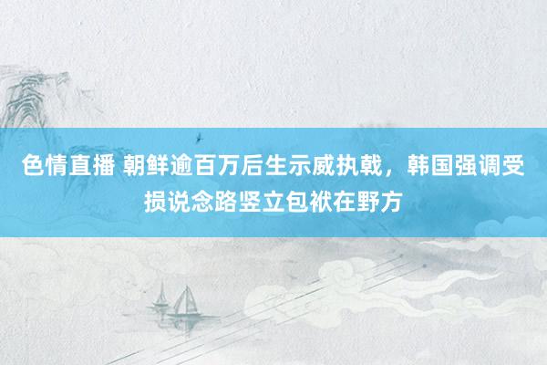 色情直播 朝鲜逾百万后生示威执戟，韩国强调受损说念路竖立包袱在野方